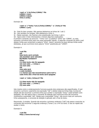 >sed -e '1,2s/linha/LINHA/' file
LINHA 1 (um)
LINHA 2 (dois)
linha 3 (três)
Exemplo 3d:
>sed -e '/^linha.*um/s/linha/LINHA/' -e '/linha/d' file
LINHA 1 (um)
3a : Este foi bem simples: Nós apenas deletamos as linhas de 1 até 2
3b : Isto também foi simples: Nós deletamos a linha 3.
3c : Neste exemplo, nós fizemos uma substituição nas linhas 1 até 2.
3d : Agora este é mais interessante e merece algumas explicações.
O primeiro comando vai procurar "^linha.*um" e substituir "linha" por "LINHA", ou seja,
somente a primeira linha casa com essa expressão regular. O segundo comando diz para o sed
deletar linhas que contenham a palavra "linha". Assim, somente as duas últimas linhas serão
deletadas, já que a primeira teve palavra "linha" substituída por "LINHA".
Exemplo 4:
>cat file
olá
Este texto será cortado
olá (também será retirado)
ReTiRaDo Também!!!
tchau
(1) Este texto não foi apagado
(2) nem este ... ( tchau )
(3) nem este
olá
mas este será
e este também
e a menos que nós encontremos outro tch*u
cada linha até o final do texto será apagada
>sed -e '/olá/,/tchau/d' file
(1) Este texto não foi apagado
(2) nem este ... ( tchau )
(3) nem este
Isto mostra como o endereçamento funciona quando dois endereços são especificados. O sed
encontra o primeiro casamento da expressão "olá" e deleta todas as linhas lidas na área de
edição até ele encontrar a primeira linha que contém a expressão "tchau" (está também será
apagada). Ele não aplica mais o comando de deleção para nenhuma linha até encontrar
novamente a expressão "olá". Desde que a expressão "tchau" não ocorre mais em nenhuma
linha subseqüente, o comando de deleção é aplicado até o final do texto.
Resumindo, é simples: Quando ele encontra o primeiro endereço ("olá") ele passa a executar os
comandos até encontrar o segundo endereço ("tchau") ou o fim do texto. E isso se repete até
acabar o texto.
Exemplo 5:
>cat file
http://www.kernel.org/
 