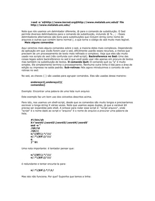 >sed -e 's@http://www.kernel.org@http://www.metalab.unc.edu@' file
http://www.metalab.unc.edu/
Note que nós usamos um delimitador diferente, @ para o comando de substituição. O Sed
permite diversos delimitadores para o comando de substituição, incluindo @ % , ; : Esses
delimitadores alternativos são bons para substituições que incluem string como nome de
arquivos e outras que contém barra normal /, o que torna o código do sed muito mais legível.
Mais alguns comandos
Aqui veremos mais alguns comandos sobre o sed, a maioria deles mais complexos. Dependendo
da aplicação em que vocês forem usar o sed, dificilmente usarão esses recursos, a menos que
precisem de um processamento de texto mais refinado e complexo. Veja que eles são muito
usado nos scripts do sed (não confunda com shell-script). Backreference no Sed: Uma das
coisas legais sobre backreference no sed é que você pode usar não apenas em procura de textos
mas também na substituição de textos. O comando Quit: O comando quit ou "q" é muito
simples. Ele simplesmente termina o processamento. Nenhuma outra linha é lida para a área de
edição ou impressa na saída padrão. Sub-rotinas: Nós agora introduzimos o conceito de sub-
rotinas no sed:
No sed, as chaves { } são usadas para agrupar comandos. Elas são usadas dessa maneira:
endereço1[,endereço2]{
comandos}
Exemplo: Encontrar uma palavra de uma lista num arquivo
Este exemplo faz um bom uso dos conceitos descritos acima.
Para isto, nos usamos um shell-script, desde que os comandos são muito longos e precisaríamos
escrever a longa string X várias vezes. Note que usamos aspas duplas, já que a variável $X
precisa ser expandida pelo shell. A sintaxe para rodar esse script é: "script arquivo", onde
"script" é o nome dado ao script e "arquivo" é o nome do arquivo a procurar uma palavra da
lista.
#!/bin/sh
X='word1|word2|word3|word4|word5'
sed -e "
/$X/!d
/$X/{
s/($X).*/1/
s/.*($X)/1/
q
}" $1
Uma nota importante: é tentador pensar que:
s/($X).*/1/
s/.*($X)/1/
é redundante e tentar encurta-la para:
s/.*($X).*/1/
Mas isto não funciona. Por que? Suponha que temos a linha:
 