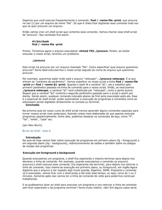 Digamos que você executa freqüentemente o comando: find / -name file -print, que procura
na raiz (/) por um arquivo de nome "file". Só que é chato ficar digitando esse comando toda vez
que se quer procurar um arquivo.
Então vamos criar um shell script que contenha esse comando. Vamos chamar esse shell script
de "procura". Seu conteúdo fica assim:
#!/bin/bash
find / -name file -print
Pronto. Tornemos agora o arquivo executável: chmod 755 ./procura. Porém, ao tentar
executar o nosso script, teremos um problema.
./procura
Este script irá procurar por um arquivo chamado "file". Como especificar qual arquivo queremos
procurar? Seria ideal executarmos o nosso script seguido do nome do arquivo que queremos
procurar.
Por exemplo, queremos saber onde está o arquivo "netscape": ./procura netscape. É ai que
entram as "variáveis de parâmetro". Vamos substituir no nosso script a linha find / -name file
-print por find / -name $1 -print. Quando o bash lê a variável "$1", ele a substitui pelo
primeiro parâmetro passado na linha de comando para o nosso script. Então, se executamos
./procura netscape, a variável "$1" será substituída por "netscape", como a gente queria.
Repare que a variável "$2" conteria o segundo parâmetro passado para o script e assim por
diante. Sendo assim, qualquer comando colocado abaixo de find seria executado após ele. Esse
é o essencial do shell script: poder automatizar a execução de programas e comandos como se
estivessem sendo digitados diretamente no console ou terminal.
Conclusão
Na próxima aula do nosso curso de shell script iremos aprender alguns comandos especiais para
tornar nossos script mais poderosos, fazendo coisas mais elaboradas do que apenas executar
programas seqüencialmente. Entre eles, podemos destacar os comandos de laço, como "if",
"for", "while", "case" etc.
[por Alex Borro]
Curso de Shell - Aula II
Introdução
Na aula de hoje vamos falar sobre execução de programas em primeiro plano (fg - foreground) e
em segundo plano (bg - background), redirecionamento de saídas e também sobre os códigos
de escape dos programas.
Execução em foreground e background
Quando executamos um programa, o shell fica esperando o mesmo terminar para depois nos
devolver a linha de comando. Por exemplo, quando executamos o comando cp arquivo1
arquivo2,o shell executa esse comando, fica esperando ele terminar, para depois nos retornar a
linha de comando. Isso chama-se execução em primeiro plano, ou foreground, em inglês.Agora
digamos que o arquivo a ser copiado seja muito grande, digamos, 50Mb. Enquanto o comando
cp é executado, vamos ficar com o shell preso a ele todo esse tempo, ou seja, cerca de 1 ou 2
minutos. Somente após isso vamos ter a linha de comando de volta para podermos continuar
trabalhando.
E se pudéssemos dizer ao shell para executar um programa e nos retornar a linha de comando
sem ficar esperando o tal programa terminar? Seria muito melhor, não? Em alguns casos seria.
 