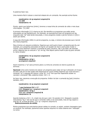 E podemos fazer isso.
Uma maneira fácil é colocar o sinal de & depois de um comando. No exemplo acima ficaria:
neo@matrix:~$ cp arquivo1 arquivo2 &
[1] 206
neo@matrix:~$
Pronto, assim que teclarmos [enter], teremos a nossa linha de comando de volta e mais duas
informações: "[1] 206".
A primeira informação ([1]) chama-se job. Ela identifica os programas que estão sendo
executados em bg (background). Por exemplo, se executarmos mais um programa em bg
enquanto este "cp" está sendo executado, o novo programa recebe o job de número 2 ([2]) e
assim por diante.
A segunda informação (206) é o pid do programa, ou seja, o número de processo que o kernel
dá a esse programa.
Mas aí temos um pequeno problema. Digamos que você queira trazer o programa para fg, por
exemplo, se o programa executado em bg for um tocador de mp3 e você quiser mudar a
música. Como fazemos? Usamos o comando fg [job] (intuitivo, não ?) do bash. No exemplo
acima, digamos que eu execute o "cp" em bg, mas depois queira trazê-lo para fg para cancelá-
lo. Seria simples:
neo@matrix:~$ cp arquivo1 arquivo2 &
[1] 206
neo@matrix:~$ fg 1
cp arquivo1 arquivo2
Assim trazemos o "cp" para primeiro plano e a linha de comando só retorna quando ele
terminar.
Opcional: Uma outra maneira de colocar um programa para rodar em bg é utilizando um truque
do bash (não sei se esta opção está disponível em outros shells).Digamos que você execute o
comando "cp" e esqueça de colocar o sinal "&". E aí? Tem que ficar esperando acabar ou
cancelar o comando? Não, podemos teclar: Ctrl + Z.
Ao fazer isso, paramos a execução do programa. Então é só dar o comando bg [job] (intuitivo
também, né?):
neo@matrix:~$ cp arquivo1 arquivo2
* aqui teclamos Ctrl + Z *
[1]+ Stopped cp -i arquivo1 arquivo2
neo@matrix:~$ bg 1
[1]+ cp -i arquivo1 arquivo2 &
neo@matrix:~$
Quando teclamos o Ctrl + Z, o bash nos diz que o job 1 foi parado ([1]+ Stopped) e quando
executamos "bg 1" ele nos diz que o comando voltou a ser executado, mas em bg (repare o
sinal de "&" no final da linha): [1]+ cp -i arquivo1 arquivo2 &.
Redirecionamento de saídas
Muitos programas que executamos geram saídas no console, ou sejam, emitem mensagens para
os usuários. Por exemplo, queremos achar quantos arquivos no nosso sistema tem "netscape"
no nome:
 