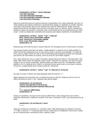 neo@matrix:~$ find / -name netscape
/usr/lib/netscape
/usr/lib/netscape/netscape
/usr/lib/netscape/nethelp/netscape
/usr/local/bin/netscape
Agora se quisermos procurar quantos arquivos compactados com o gzip (extensão .gz) tem no
nosso sistema para depois analisá-los e possivelmente apagar os repetidos ou inúteis, teremos
uma lista muito grande. Aqui no meu sistema deu mais de 1000 arquivos. Então, seria útil
podermos enviar as mensagens que vão para o console, para um arquivo. Assim, poderíamos
analisá-lo depois de executar o comando. Isso é extremamente útil ao trabalharmos com shell
script - enviar as saídas dos comandos para arquivos para depois analisá-las. Exemplificando:
neo@matrix:~$ find / -name "*.gz" > lista.txt
find: /home/vera: Permissão negada
find: /home/pri: Permissão negada
find: /root: Permissão negada
neo@matrix:~$
Notamos que nem tudo foi para o arquivo lista.txt. As mensagens de erro foram para o console.
Isso porque existem dois tipos de saída: a saída padrão e a saída de erro.A saída padrão é a
saída normal dos programas, que no caso acima, seria os arquivos encontrados. E a saída de
erro, como o próprio nome diz, são os erro encontrados pelo programa durante sua execução,
que devem ser informados ao usuário, como os erros de "permissão negada".
E aí, como selecionar uma ou outra? É simples, apenas devemos indicar o "file descriptor" (fd)
delas. Não vamos entrar em detalhes sobre o que é "descritor de arquivos" por fugir do nosso
escopo e ser um pouco complicado, apenas temos que saber que o fd 1 corresponde a saída
padrão e o fd 2 a saída de erro. Assim, no exemplo acima, para enviar os erro para o arquivo
erros.txt e a saída padrão para o arquivo lista.txt, usaríamos:
neo@matrix:~$ find / -name "*.gz" 1> lista.txt 2> erros.txt
Ou seja, é só por o número da saída desejada antes do sinal de ">".
Agora digamos que queremos ver o conteúdo do arquivo lista.txt. Podemos abrí-lo com um
editor de textos ou usar o "cat". Optando pela última opção:
neo@matrix:~$ cat lista.txt
/home/neo/gkrellm-0.10.5.tar.gz
/home/neo/linuxcall-interface-beta.tar.gz
...
<<< mais de 1000 linhas
neo@matrix:~$
Temos um problema. O arquivo tem mais de 1000 linhas e não conseguimos vê-lo inteiro.
Podemos redirecionar a saída do comando "cat" para o comando "more", que dá pausa entre as
telas:
neo@matrix:~$ cat lista.txt | more
.........
Veja que utilizamos o caractere "|", chamado "pipe". Não poderíamos ter utilizado o sinal de
">"? Não, o sinal de ">" é somente para enviar a saída para um ARQUIVO. Para enviar a saída
de um comando para a entrada de outro, usamos o pipe.
 
