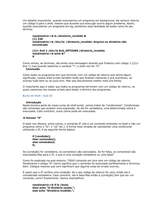 Um detalhe importante: quando executamos um programa em background, ele sempre retorna
um código 0 para o shell, mesmo que durante sua execução ocorra algum problema. Assim,
quando executamos um programa em bg, perdemos essa facilidade de testar como foi seu
término.
neo@matrix:~$ ls /diretorio_invalido &
[1] 230
neo@matrix:~$ /bin/ls: /diretorio_invalido: Arquivo ou diretório não
encontrado
[1]+ Exit 1 /bin/ls $LS_OPTIONS /diretorio_invalido
neo@matrix:~$ echo $?
0
Como vemos, ao terminar, ele emite uma mensagem dizendo que finalizou com código 1 ([1]+
Exit 1) mas quando testamos a variável "?", o bash nos diz "0".
Conclusão
Como todos os programas tem que terminar com um código de retorno que tenha algum
significado, nossos shell scripts também terão que finalizar indicando o que aconteceu, se
ocorreu tudo bem ou se ouve erro. Mas isso discutiremos melhor mais pra frente.
O importante aqui é saber que todos os programas terminam com um código de retorno, os
quais usaremos nos nossos scripts para testar o término dos programas.
Curso de Shell - Aula III
Introdução
Nesta terceira parte do nosso curso de shell script, vamos tratar de "condicionais". Condicionais
são comandos que avaliam uma expressão. Se ela for verdadeira, uma determinada rotina é
executada. Caso contrário, outra rotina pode ser executada.
O famoso "if"
O bash nos oferece, entre outros, o comando IF (ele é um comando embutido no bash e não um
programa como o "ls", o "cp" etc.). A forma mais simples de representar uma condicional
utilizando o IF, é da seguinte forma básica:
if [condição];
then comandos1;
else comandos2;
fi;
Se [condição] for verdadeira, os comandos1 são executados. Se for falsa, os comandos2 são
executados.Mas para o IF, o que é uma condição verdadeira ou uma falsa?
Como foi explicado na aula anterior, TODO comando em Unix tem um código de retorno.
Geralmente o código "0" (zero) significa que o comando foi executado perfeitamente e terminou
bem. Códigos maiores que zero significam que alguma coisa de errado ocorreu.
É assim que o IF verifica uma condição. Se o seu código de retorno for zero, então ela é
considerada verdadeira. Caso contrario, ela é falsa.Mas então a [condição] tem que ser um
comando, certo? Exatamente. Vamos exemplificar:
neo@matrix:~$ if ls /boot;
then echo "O diretório existe.";
else echo "Diretório inválido.";
 
