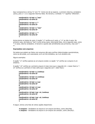 Aqui comparamos a string "a" com "b". Como era de se esperar, o primeiro retornou verdadeiro
(zero), pois a = a e o segundo retornou falso. No terceiro, o símbolo "!=" significa "diferente".
neo@matrix:~$ test -z "neo"
neo@matrix:~$ echo $?
1
neo@matrix:~$ test -z ""
neo@matrix:~$ echo $?
0
neo@matrix:~$ test -n "neo"
neo@matrix:~$ echo $?
0
neo@matrix:~$ test -n ""
neo@matrix:~$ echo $?
1
Acima temos os testes de vazio. A opção "-z" verifica se é vazio, e "-n" se não é vazio. No
primeiro caso, ele testa se "neo" é uma string vazia, retornando falso. Já no segundo caso, como
"" é vazia, retorna verdadeiro. O terceiro e quarto são semelhantes aos primeiros, mas com "-
n".
Expressões com arquivos:
Os testes que podem ser feitos com arquivos são para verificar determinadas caracteristicas,
como se ele existe, se é executavel, se é um link simbólico, se é um diretório etc.
Alguns exemplos:
A opção "-e" verifica apenas se um arquivo existe e a opção "-d" verifica se o arquivo é um
diretório.
A opção "-nt" verifica se o primeiro arquivo é mais novo que o segundo (nt = newer than) e "-
ot" verifica se o primeiro é mais velho que o segundo (od = older than):
neo@matrix:~$ test -e /vmlinuz
neo@matrix:~$ echo $?
0
neo@matrix:~$ test -d /vmlinuz
neo@matrix:~$ echo $?
1
neo@matrix:~$ test -e /usr
neo@matrix:~$ echo $?
0
neo@matrix:~$ test -d /usr
neo@matrix:~$ echo $?
0
neo@matrix:~$ test /usr -nt /vmlinuz
neo@matrix:~$ echo $?
0
neo@matrix:~$ test /usr -ot /vmlinuz
neo@matrix:~$ echo $?
1
A seguir, temos uma lista de várias opções disponíveis:
-b arquivo - Verdadeiro se arquivo é um arquivo de bloco, como /dev/hda.
-c arquivo - Verdadeiro se arquivo é um arquivo de caracter, como /dev/tty1.
 