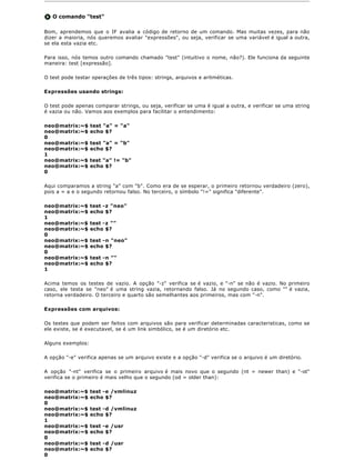 O comando "test"

Bom, aprendemos que o IF avalia a código de retorno de um comando. Mas muitas vezes, para não
dizer a maioria, nós queremos avaliar "expressões", ou seja, verificar se uma variável é igual a outra,
se ela esta vazia etc.

Para isso, nós temos outro comando chamado "test" (intuitivo o nome, não?). Ele funciona da seguinte
maneira: test [expressão].

O test pode testar operações de três tipos: strings, arquivos e aritméticas.

Expressões usando strings:

O test pode apenas comparar strings, ou seja, verificar se uma é igual a outra, e verificar se uma string
é vazia ou não. Vamos aos exemplos para facilitar o entendimento:

neo@matrix:~$      test "a" = "a"
neo@matrix:~$      echo $?
0
neo@matrix:~$      test "a" = "b"
neo@matrix:~$      echo $?
1
neo@matrix:~$      test "a" != "b"
neo@matrix:~$      echo $?
0

Aqui comparamos a string "a" com "b". Como era de se esperar, o primeiro retornou verdadeiro (zero),
pois a = a e o segundo retornou falso. No terceiro, o símbolo "!=" significa "diferente".

neo@matrix:~$      test -z "neo"
neo@matrix:~$      echo $?
1
neo@matrix:~$      test -z ""
neo@matrix:~$      echo $?
0
neo@matrix:~$      test -n "neo"
neo@matrix:~$      echo $?
0
neo@matrix:~$      test -n ""
neo@matrix:~$      echo $?
1

Acima temos os testes de vazio. A opção "-z" verifica se é vazio, e "-n" se não é vazio. No primeiro
caso, ele testa se "neo" é uma string vazia, retornando falso. Já no segundo caso, como "" é vazia,
retorna verdadeiro. O terceiro e quarto são semelhantes aos primeiros, mas com "-n".

Expressões com arquivos:

Os testes que podem ser feitos com arquivos são para verificar determinadas caracteristicas, como se
ele existe, se é executavel, se é um link simbólico, se é um diretório etc.

Alguns exemplos:

A opção "-e" verifica apenas se um arquivo existe e a opção "-d" verifica se o arquivo é um diretório.

A opção "-nt" verifica se o primeiro arquivo é mais novo que o segundo (nt = newer than) e "-ot"
verifica se o primeiro é mais velho que o segundo (od = older than):

neo@matrix:~$      test -e /vmlinuz
neo@matrix:~$      echo $?
0
neo@matrix:~$      test -d /vmlinuz
neo@matrix:~$      echo $?
1
neo@matrix:~$      test -e /usr
neo@matrix:~$      echo $?
0
neo@matrix:~$      test -d /usr
neo@matrix:~$      echo $?
0
 