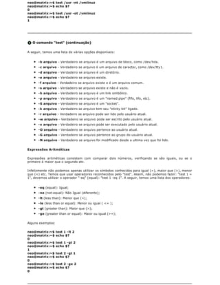 neo@matrix:~$      test /usr -nt /vmlinuz
neo@matrix:~$      echo $?
0
neo@matrix:~$      test /usr -ot /vmlinuz
neo@matrix:~$      echo $?
1




   O comando "test" (continuação)

A seguir, temos uma lista de várias opções disponíveis:


    q   -b arquivo - Verdadeiro se arquivo é um arquivo de bloco, como /dev/hda.
    q   -c arquivo - Verdadeiro se arquivo é um arquivo de caracter, como /dev/tty1.
    q   -d arquivo - Verdadeiro se arquivo é um diretório.
    q   -e arquivo - Verdadeiro se arquivo existe.
    q   -f arquivo - Verdadeiro se arquivo existe e é um arquivo comum.
    q   -s arquivo - Verdadeiro se arquivo existe e não é vazio.
    q   -h arquivo - Verdadeiro se arquivo é um link simbólico.
    q   -p arquivo - Verdadeiro se arquivo é um "named pipe" (fifo, lifo, etc).
    q   -S arquivo - Verdadeiro se arquivo é um "socket".
    q   -k arquivo - Verdadeiro se arquivo tem seu "sticky bit" ligado.
    q   -r arquivo - Verdadeiro se arquivo pode ser lido pelo usuário atual.
    q   -w arquivo - Verdadeiro se arquivo pode ser escrito pelo usuário atual.
    q   -x arquivo - Verdadeiro se arquivo pode ser executado pelo usuário atual.
    q   -O arquivo - Verdadeiro se arquivo pertence ao usuário atual.
    q   -G arquivo - Verdadeiro se arquivo pertence ao grupo do usuário atual.
    q   -N arquivo - Verdadeiro se arquivo foi modificado desde a ultima vez que foi lido.


Expressões Aritméticas

Expressões aritméticas consistem com comparar dois números, verificando se são iguais, ou se o
primeiro é maior que o segundo etc.

Infelizmente não podemos apenas utilizar os símbolos conhecidos para igual (=), maior que (>), menor
que (<) etc. Temos que usar operadores reconhecidos pelo "test". Assim, não podemos fazer: "test 1 =
1", devemos utilizar o operador "-eq" (equal): "test 1 -eq 1". A seguir, temos uma lista dos operadores:


    q   -eq (equal): Igual;
    q   -ne (not-equal): Não Igual (diferente);
    q   -lt (less than): Menor que (<);
    q   -le (less than or equal): Menor ou igual ( <= );
    q   -gt (greater than): Maior que (>);
    q   -ge (greater than or equal): Maior ou igual (>=);


Alguns exemplos:

neo@matrix:~$      test 1 -lt 2
neo@matrix:~$      echo $?
0
neo@matrix:~$      test 1 -gt 2
neo@matrix:~$      echo $?
1
neo@matrix:~$      test 2 -gt 1
neo@matrix:~$      echo $?
0
neo@matrix:~$      test 2 -ge 2
neo@matrix:~$      echo $?
0
 