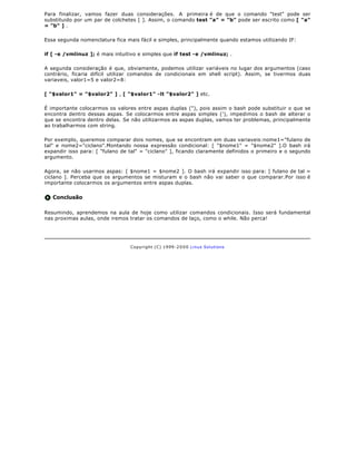 Para finalizar, vamos fazer duas considerações. A primeira é de que o comando "test" pode ser
substituido por um par de colchetes [ ]. Assim, o comando test "a" = "b" pode ser escrito como [ "a"
= "b" ] .

Essa segunda nomenclatura fica mais fácil e simples, principalmente quando estamos utilizando IF:

if [ -e /vmlinuz ]; é mais intuitivo e simples que if test -e /vmlinuz; .

A segunda consideração é que, obviamente, podemos utilizar variáveis no lugar dos argumentos (caso
contrário, ficaria difícil utilizar comandos de condicionais em shell script). Assim, se tivermos duas
variaveis, valor1=5 e valor2=8:

[ "$valor1" = "$valor2" ] , [ "$valor1" -lt "$valor2" ] etc.

É importante colocarmos os valores entre aspas duplas ("), pois assim o bash pode substituir o que se
encontra dentro dessas aspas. Se colocarmos entre aspas simples ('), impedimos o bash de alterar o
que se encontra dentro delas. Se não utilizarmos as aspas duplas, vamos ter problemas, principalmente
ao trabalharmos com string.

Por exemplo, queremos comparar dois nomes, que se encontram em duas variaveis:nome1="fulano de
tal" e nome2="ciclano".Montando nossa expressão condicional: [ "$nome1" = "$nome2" ].O bash irá
expandir isso para: [ "fulano de tal" = "ciclano" ], ficando claramente definidos o primeiro e o segundo
argumento.

Agora, se não usarmos aspas: [ $nome1 = $nome2 ]. O bash irá expandir isso para: [ fulano de tal =
ciclano ]. Perceba que os argumentos se misturam e o bash não vai saber o que comparar.Por isso é
importante colocarmos os argumentos entre aspas duplas.


   Conclusão

Resumindo, aprendemos na aula de hoje como utilizar comandos condicionais. Isso será fundamental
nas proximas aulas, onde iremos tratar os comandos de laço, como o while. Não perca!




                                 Copyright (C) 1999- 2 0 0 0 Linux Solutions
 