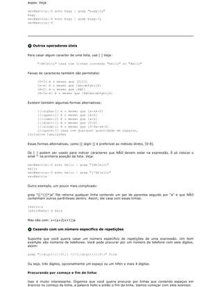 aspas. Veja:

neo@matrix:~$ echo bugy | grep "bugg?y"
bugy
neo@matrix:~$ echo bugy | grep bugg?y
neo@matrix:~$




   Outros operadores úteis

Para casar algum caracter de uma lista, use [ ] Veja:

      "[Hh]ello" casa com linhas contendo "hello" ou "Hello"


Faixas de caracteres também são permitidos:

      [0-3] é o mesmo que [0123]
      [a-k] é o mesmo que [abcdefghijk]
      [A-C] é o mesmo que [ABC]
      [A-Ca-k] é o mesmo que [ABCabcdefghijk]


Existem também algumas formas alternativas:

     [[:alpha:]] é o mesmo que [a-zA-Z]
     [[:upper:]] é o mesmo que [A-Z]
     [[:lower:]] é o mesmo que [a-z]
     [[:digit:]] é o mesmo que [0-9]
     [[:alnum:]] é o mesmo que [0-9a-zA-Z]
     [[:space:]] casa com qualquer quantidade de espaços,
inclusive tabulações


Essas formas alternativas, como [[:digit:]] é preferível ao método direto, [0-9].

Os [ ] podem ser usado para indicar caracteres que NÃO devem estar na expressão. É só colocar o
sinal ^ na primeira posição da lista. Veja:

neo@matrix:~$ echo hello | grep "[Hh]ello"
hello
neo@matrix:~$ echo hello | grep "[^Hh]ello"
neo@matrix


Outro exemplo, um pouco mais complicado:

grep "([^()]*)a" file retorna qualquer linha contendo um par de parentes seguido por "a" e que NÃO
contenham outros parênteses dentro. Assim, ele casa com essas linhas:

(hello)a
(aksjdhaksj d ka)a


Mas não com: x=(y+2(x+1))a


   Casando com um número especifico de repetições

Suponha que você queira casar um número específico de repetições de uma expressão. Um bom
exemplo são números de telefones. Você pode procurar por um número de telefone com sete dígitos,
assim:

grep "[:digit:]{3}[ -]?[:digit:]{4}" file


Ou seja, três dígitos, opcionalmente um espaço ou um hífen e mais 4 dígitos.

Procurando por começo e fim de linha:

Isso é muito interessante. Digamos que você queira procurar por linhas que contendo espaços em
brancos no começo da linha, a palavra hello e então o fim da linha. Vamos começar com este exempo:
 