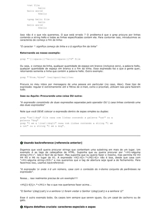 >cat file
              hello
      hello world
              hhello

      >grep hello file
              hello
      hello world
              hhello


Isso não é o que nós queremos. O que está errado ? O problema é que o grep procura por linhas
contendo a string hello e todas as linhas especificadas contem ela. Para contornar isso, introduzimos os
caracteres de começo e fim de linha:

"O caracter ^ significa começo de linha e o $ significa fim da linha"

Retornando ao nosso exemplo:

grep "^[[:space:]]*hello[[:space:]]*$" file


Ou seja, o começo da linha, qualquer quantidade de espaço em branco (inclusive zero), a palavra hello,
qualquer quantidade de espaço em branco e o fim da linha. Essa expressão faz o que a gente quer,
retornando somente a linha que contém a palavra hello. Outro exemplo:

grep "^From.*Alex" /var/spool/mail/neo


Procura no meu inbox por mensagens de uma pessoa em particular (no caso, Alex). Esse tipo de
expressão regular é extremamente útil e filtros de e-mail, como o procmail, utilizam isso para fazerem
tudo.

Isso ou Aquilo: Procurando uma coisa OU outra:

"A expressão consistindo de duas expressões separadas pelo operador OU | casa linhas contendo uma
das duas expressões"

Note que você DEVE colocar a expressão dentro de aspas simples ou duplas:

grep "cat|dog" file casa com linhas contendo a palavra "cat" ou a
palavra "dog"
grep "I am a (cat|dog)" casa com linhas contendo a string "I am
a cat" ou a string "I am a dog".




   Usando backreference (referencia anterior)

Digamos que você queira procurar strings que contenham uma substring em mais de um lugar. Um
exemplo é as tags de cabeçalhos de HTML. Suponha que eu queira procurar por "<H1>alguma
string</H1>". Isto é fácil de se fazer. Mas suponha que eu queira fazer o mesmo, mas permita H2 H3
H4 H5 e H6 no lugar de H1. A expressão <H[1-6]>.*</H[1-6]> não é boa, desde que casa com
"<H1>alguma string</H3>" e nos queremos que a tag de abertura seja igual a de fechamento. Para
fazermos isso, usamos backreference:

"A expressão n onde n é um número, casa com o conteúdo do n-ésimo conjunto de parênteses na
expressão".

Nossa... isso realmente precisa de um exemplo!!!!

<H([1-6])>.*</H1> faz o que nos queríamos fazer acima...

"O Senhor (dog|cat) e a senhora 1 foram visitar o Senhor (dog|cat) e a senhora 2"

Esse é outro exemplo bobo. Os casais tem sempre que serem iguais. Ou um casal de cachorro ou de
gato.


   Alguns detalhes cruciais: caracteres especiais e aspas
 