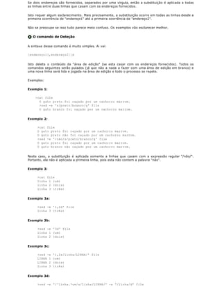 Se dois endereços são fornecidos, separados por uma vírgula, então a substituição é aplicada a todas
as linhas entre duas linhas que casam com os endereços fornecidos.

Isto requer algum esclarecimento. Mais precisamente, a substituição ocorre em todas as linhas desde a
primeira ocorrência de "endereço1" até a primeira ocorrência de "endereço2".

Não se preocupe se isso tudo parece meio confuso. Os exemplos vão esclarecer melhor.


   O comando de Deleção

A sintaxe desse comando é muito simples. Ai vai:

[endereço1[,endereço2]]d


Isto deleta o conteúdo da "área de edição" (se esta casar com os endereços fornecidos). Todos os
comandos seguintes serão pulados (já que não a nada a fazer com uma área de edição em branco) e
uma nova linha será lida e jogada na área de edição e todo o processo se repete.

Exemplos:

Exemplo 1:

    >cat file
      O gato preto foi caçado por um cachorro marrom.
      >sed -e 's/preto/branco/g' file
      O gato branco foi caçado por um cachorro marrom.


Exemplo 2:

     >cat file
     O gato preto foi caçado por um cachorro marrom.
     O gato preto não foi caçado por um cachorro marrom.
     >sed -e '/não/s/preto/branco/g' file
     O gato preto foi caçado por um cachorro marrom.
     O gato branco não caçado por um cachorro marrom.


Neste caso, a substituição é aplicada somente a linhas que casam com a expressão regular "/não/".
Portanto, ela não é aplicada a primeira linha, pois esta não contem a palavra "não".

Exemplo 3:

     >cat file
     linha 1 (um)
     linha 2 (dois)
     linha 3 (três)


Exemplo 3a:

     >sed -e '1,2d' file
     linha 3 (três)


Exemplo 3b:

     >sed -e '3d' file
     linha 1 (um)
     linha 2 (dois)


Exemplo 3c:

     >sed -e   '1,2s/linha/LINHA/' file
     LINHA 1   (um)
     LINHA 2   (dois)
     linha 3   (três)


Exemplo 3d:

     >sed -e '/^linha.*um/s/linha/LINHA/' -e '/linha/d' file
 