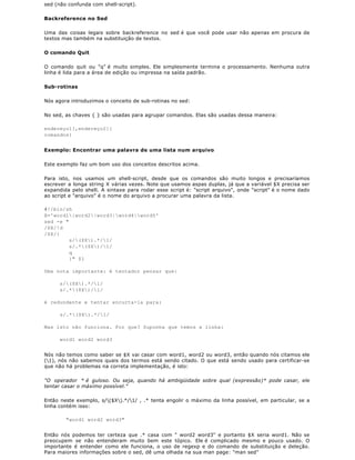 sed (não confunda com shell-script).

Backreference no Sed

Uma das coisas legais sobre backreference no sed é que você pode usar não apenas em procura de
textos mas também na substituição de textos.

O comando Quit

O comando quit ou "q" é muito simples. Ele simplesmente termina o processamento. Nenhuma outra
linha é lida para a área de edição ou impressa na saída padrão.

Sub-rotinas

Nós agora introduzimos o conceito de sub-rotinas no sed:

No sed, as chaves { } são usadas para agrupar comandos. Elas são usadas dessa maneira:

endereço1[,endereço2]{
comandos}


Exemplo: Encontrar uma palavra de uma lista num arquivo

Este exemplo faz um bom uso dos conceitos descritos acima.

Para isto,    nos usamos um shell-script, desde que os comandos são muito longos e precisaríamos
escrever a    longa string X várias vezes. Note que usamos aspas duplas, já que a variável $X precisa ser
expandida     pelo shell. A sintaxe para rodar esse script é: "script arquivo", onde "script" é o nome dado
ao script e   "arquivo" é o nome do arquivo a procurar uma palavra da lista.

#!/bin/sh
X='word1|word2|word3|word4|word5'
sed -e "
/$X/!d
/$X/{
         s/($X).*/1/
         s/.*($X)/1/
         q
         }" $1

Uma nota importante: é tentador pensar que:

      s/($X).*/1/
      s/.*($X)/1/

é redundante e tentar encurta-la para:

      s/.*($X).*/1/

Mas isto não funciona. Por que? Suponha que temos a linha:

      word1 word2 word3


Nós não temos como saber se $X vai casar com word1, word2 ou word3, então quando nós citamos ele
(1), nós não sabemos quais dos termos está sendo citado. O que está sendo usado para certificar-se
que não há problemas na correta implementação, é isto:

"O operador * é guloso. Ou seja, quando há ambigüidade sobre qual (expressão)* pode casar, ele
tentar casar o máximo possível."

Então neste exemplo, s/($X).*/1/ , .* tenta engolir o máximo da linha possível, em particular, se a
linha contém isso:

        "word1 word2 word3"


Então nós podemos ter certeza que .* casa com " word2 word3" e portanto $X seria word1. Não se
preocupem se não entenderam muito bem este tópico. Ele é complicado mesmo e pouco usado. O
importante é entender como ele funciona, o uso de regexp e do comando de substituição e deleção.
Para maiores informações sobre o sed, dê uma olhada na sua man page: "man sed"
 