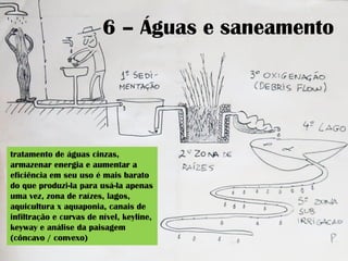 6 – Águas e saneamento
tratamento de águas cinzas,
armazenar energia e aumentar a
eficiência em seu uso é mais barato
do que produzi-la para usá-la apenas
uma vez, zona de raízes, lagos,
aquicultura x aquaponia, canais de
infiltração e curvas de nível, keyline,
keyway e análise da paisagem
(côncavo / convexo)
 