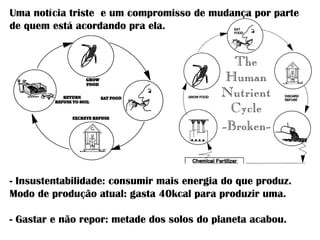- Insustentabilidade: consumir mais energia do que produz.
Modo de produção atual: gasta 40kcal para produzir uma.
- Gastar e não repor: metade dos solos do planeta acabou.
Uma notícia triste e um compromisso de mudança por parte
de quem está acordando pra ela.
 