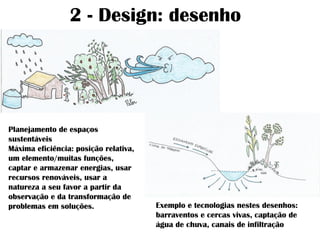 2 - Design: desenho
Planejamento de espaços
sustentáveis
Máxima eficiência: posição relativa,
um elemento/muitas funções,
captar e armazenar energias, usar
recursos renováveis, usar a
natureza a seu favor a partir da
observação e da transformação de
problemas em soluções. Exemplo e tecnologias nestes desenhos:
barraventos e cercas vivas, captação de
água de chuva, canais de infiltração
 