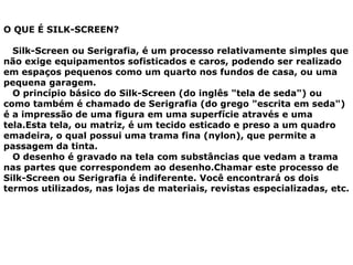 O QUE É SILK-SCREEN?
Silk-Screen ou Serigrafia, é um processo relativamente simples que
não exige equipamentos sofisticados e caros, podendo ser realizado
em espaços pequenos como um quarto nos fundos de casa, ou uma
pequena garagem.
O princípio básico do Silk-Screen (do inglês "tela de seda") ou
como também é chamado de Serigrafia (do grego "escrita em seda")
é a impressão de uma figura em uma superfície através e uma
tela.Esta tela, ou matriz, é um tecido esticado e preso a um quadro
emadeira, o qual possui uma trama fina (nylon), que permite a
passagem da tinta.
O desenho é gravado na tela com substâncias que vedam a trama
nas partes que correspondem ao desenho.Chamar este processo de
Silk-Screen ou Serigrafia é indiferente. Você encontrará os dois
termos utilizados, nas lojas de materiais, revistas especializadas, etc.
 