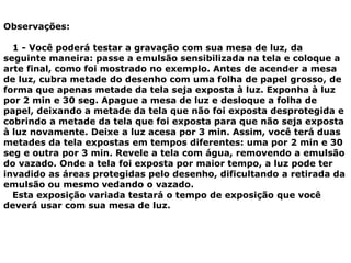 Observações:
1 - Você poderá testar a gravação com sua mesa de luz, da
seguinte maneira: passe a emulsão sensibilizada na tela e coloque a
arte final, como foi mostrado no exemplo. Antes de acender a mesa
de luz, cubra metade do desenho com uma folha de papel grosso, de
forma que apenas metade da tela seja exposta à luz. Exponha à luz
por 2 min e 30 seg. Apague a mesa de luz e desloque a folha de
papel, deixando a metade da tela que não foi exposta desprotegida e
cobrindo a metade da tela que foi exposta para que não seja exposta
à luz novamente. Deixe a luz acesa por 3 min. Assim, você terá duas
metades da tela expostas em tempos diferentes: uma por 2 min e 30
seg e outra por 3 min. Revele a tela com água, removendo a emulsão
do vazado. Onde a tela foi exposta por maior tempo, a luz pode ter
invadido as áreas protegidas pelo desenho, dificultando a retirada da
emulsão ou mesmo vedando o vazado.
Esta exposição variada testará o tempo de exposição que você
deverá usar com sua mesa de luz.
 