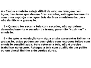 4 - Caso a emulsão esteja difícil de sair, na lavagem com
água, das áreas que devem ficar vazadas, esfregue levemente
com uma esponja maciapor trás da área emulsionada, para
não danificar a gravação.
5 - Quando for secar a tela com secador, não aproxime
demasiadamente o secador da trama, para não "cozinhar" a
emulsão.
6 - Se após a revelação com água a tela apresentar falhas na
gravação, estas podem ser corrigidas com retoques feitos com
emulsão sensibilizada. Para retocar a tela, não é preciso
trabalhar no escuro. Retoque a tela com auxílio de um palito
ou um pincel fininho e de cerdas duras.
 