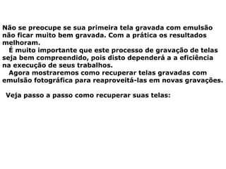 Não se preocupe se sua primeira tela gravada com emulsão
não ficar muito bem gravada. Com a prática os resultados
melhoram.
É muito importante que este processo de gravação de telas
seja bem compreendido, pois disto dependerá a a eficiência
na execução de seus trabalhos.
Agora mostraremos como recuperar telas gravadas com
emulsão fotográfica para reaproveitá-las em novas gravações.
Veja passo a passo como recuperar suas telas:
 