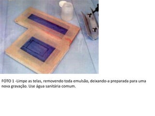 FOTO 1 -Limpe as telas, removendo toda emulsão, deixando-a preparada para uma
nova gravação. Use água sanitária comum.
 