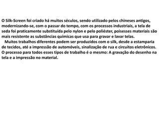 O Silk-Screen foi criado há muitos séculos, sendo utilizado pelos chineses antigos,
modernizando-se, com o passar do tempo, com os processos industriais, a tela de
seda foi praticamente substituída pelo nylon e pelo poliéster, poisesses materiais são
mais resistente as substâncias químicas que usa para gravar e lavar telas.
Muitos trabalhos diferentes podem ser produzidos com o silk, desde a estamparia
de tecidos, até a impressão de automóveis, sinalização de rua e circuitos eletrônicos.
O processo para todos esses tipos de trabalho é o mesmo: A gravação do desenho na
tela e a impressão no material.
 