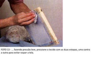 FOTO 13 - ... fazendo pressão leve, pressione o tecido com as duas estopas, uma contra
a outra para evitar raspar a tela.
 