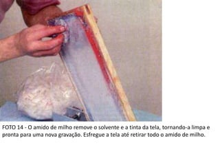 FOTO 14 - O amido de milho remove o solvente e a tinta da tela, tornando-a limpa e
pronta para uma nova gravação. Esfregue a tela até retirar todo o amido de milho.
 