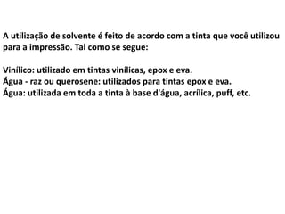 A utilização de solvente é feito de acordo com a tinta que você utilizou
para a impressão. Tal como se segue:
Vinílico: utilizado em tintas vinílicas, epox e eva.
Água - raz ou querosene: utilizados para tintas epox e eva.
Água: utilizada em toda a tinta à base d'água, acrílica, puff, etc.
 
