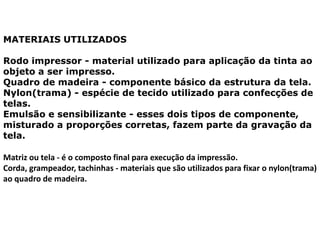 MATERIAIS UTILIZADOS
Rodo impressor - material utilizado para aplicação da tinta ao
objeto a ser impresso.
Quadro de madeira - componente básico da estrutura da tela.
Nylon(trama) - espécie de tecido utilizado para confecções de
telas.
Emulsão e sensibilizante - esses dois tipos de componente,
misturado a proporções corretas, fazem parte da gravação da
tela.
Matriz ou tela - é o composto final para execução da impressão.
Corda, grampeador, tachinhas - materiais que são utilizados para fixar o nylon(trama)
ao quadro de madeira.
 