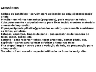 ACESSÓRIOS
Calhas ou canaletas - servem para aplicação da emulsão(preparada)
a tela.
Pincéis - em vários tamanhos(pequenos), para retocar as telas.
Cola permanente - especialmente para fixar tecido e outros materiais
a mesa de impressão.
Copos,recipiente plástico(graduados ou não) - para medir e misturar
as tintas, emulsão.
Estopas, esponjas, trapos de pano - são acessórios de limpeza de
telas, mesa, rodos, etc.
Estilete - para recortar filmes, fazer arte final, cortar papel, etc.
Espátula - serve para colocar e retirar a tinta nas telas.
Fita crepe(larga) - serve para a vedação da tela, na preparação para
a impressão.
Secador - é um secador especial utilizado na área da serigrafia.
 