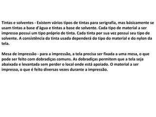 Tintas e solventes - Existem vários tipos de tintas para serigrafia, mas básicamente se
usam tintas a base d'água e tintas a base de solvente. Cada tipo de material a ser
impresso possui um tipo próprio de tinta. Cada tinta por sua vez possui seu tipo de
solvente. A consistência da tinta usada dependerá do tipo do material e do nylon da
tela.
Mesa de impressão - para a impressão, a tela precisa ser fixada a uma mesa, o que
pode ser feito com dobradiças comuns. As dobradiças permitem que a tela seja
abaixada e levantada sem perder o local onde está apoiado. O material a ser
impresso, o que é feito diversas vezes durante a impressão.
 