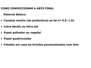 COMO CONFECCIONAR A ARTE FINAL
Material Básico:
 Canetas nankin (de preferência as de nº 0.5° 1.0)
 Letra decalc ou letra set
 Papel poliester ou vegetal
 Papel quadriculado
 Fotolito em caso de brindes personalizados com foto
 