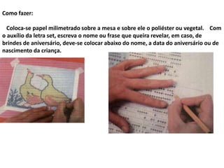 Como fazer:
Coloca-se papel milimetrado sobre a mesa e sobre ele o poliéster ou vegetal. Com
o auxílio da letra set, escreva o nome ou frase que queira revelar, em caso, de
brindes de aniversário, deve-se colocar abaixo do nome, a data do aniversário ou de
nascimento da criança.
 