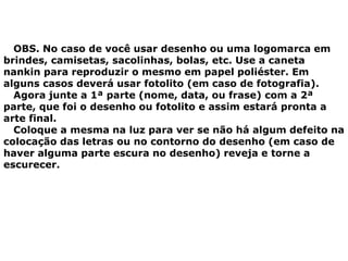 OBS. No caso de você usar desenho ou uma logomarca em
brindes, camisetas, sacolinhas, bolas, etc. Use a caneta
nankin para reproduzir o mesmo em papel poliéster. Em
alguns casos deverá usar fotolito (em caso de fotografia).
Agora junte a 1ª parte (nome, data, ou frase) com a 2ª
parte, que foi o desenho ou fotolito e assim estará pronta a
arte final.
Coloque a mesma na luz para ver se não há algum defeito na
colocação das letras ou no contorno do desenho (em caso de
haver alguma parte escura no desenho) reveja e torne a
escurecer.
 