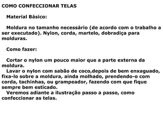 COMO CONFECCIONAR TELAS
Material Básico:
Moldura no tamanho necessário (de acordo com o trabalho a
ser executado). Nylon, corda, martelo, dobradiça para
molduras.
Como fazer:
Cortar o nylon um pouco maior que a parte externa da
moldura.
Lavar o nylon com sabão de coco,depois de bem enxaguado,
fixa-lo sobre a moldura, ainda molhado, prendendo-o com
corda, tachinhas, ou grampeador, fazendo com que fique
sempre bem esticado.
Veremos adiante a ilustração passo a passo, como
confeccionar as telas.
 