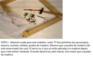 FOTO 1 - Material usado para este trabalho: nylon 77 fios,tachinhas (ou percevejos),
tesoura, martelo, estilete, quadro de madeira. Observe que o quadro de madeira não
está envernizado laca azul. O verniz ou a laca só serão aplicados na madeira depois
que a tela estiver montada. O tecido deverá ser, pelo menos, 5cm maior que o quadro
de madeira.
 