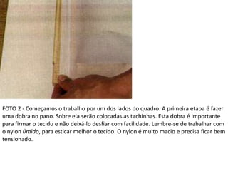 FOTO 2 - Começamos o trabalho por um dos lados do quadro. A primeira etapa é fazer
uma dobra no pano. Sobre ela serão colocadas as tachinhas. Esta dobra é importante
para firmar o tecido e não deixá-lo desfiar com facilidade. Lembre-se de trabalhar com
o nylon úmido, para esticar melhor o tecido. O nylon é muito macio e precisa ficar bem
tensionado.
 