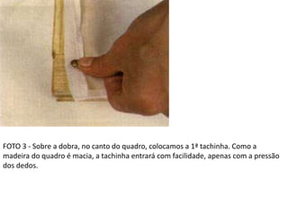 FOTO 3 - Sobre a dobra, no canto do quadro, colocamos a 1ª tachinha. Como a
madeira do quadro é macia, a tachinha entrará com facilidade, apenas com a pressão
dos dedos.
 
