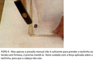 FOTO 4 - Mas apenas a pressão manual não é suficiente para prender a tachinha ao
tecido com firmeza, é preciso mantê-la. Tome cuidado com a força aplicada sobre a
tachinha, para que a cabeça não saia.
 