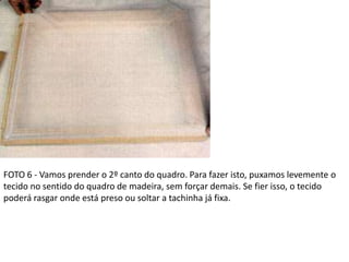 FOTO 6 - Vamos prender o 2º canto do quadro. Para fazer isto, puxamos levemente o
tecido no sentido do quadro de madeira, sem forçar demais. Se fier isso, o tecido
poderá rasgar onde está preso ou soltar a tachinha já fixa.
 