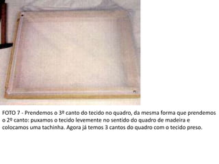 FOTO 7 - Prendemos o 3º canto do tecido no quadro, da mesma forma que prendemos
o 2º canto: puxamos o tecido levemente no sentido do quadro de madeira e
colocamos uma tachinha. Agora já temos 3 cantos do quadro com o tecido preso.
 