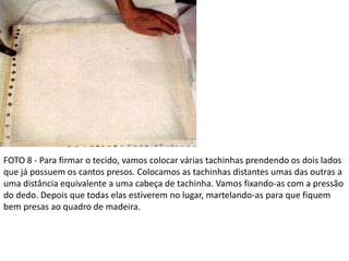 FOTO 8 - Para firmar o tecido, vamos colocar várias tachinhas prendendo os dois lados
que já possuem os cantos presos. Colocamos as tachinhas distantes umas das outras a
uma distância equivalente a uma cabeça de tachinha. Vamos fixando-as com a pressão
do dedo. Depois que todas elas estiverem no lugar, martelando-as para que fiquem
bem presas ao quadro de madeira.
 