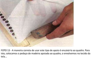 FOTO 13 - A maneira correta de usar este tipo de apoio é encaixá-lo ao quadro. Para
isto, colocamos o pedaço de madeira apoiado ao quadro, o envolvemos no tecido da
tela...
 
