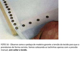 FOTO 16 - Observe como o pedaço de madeira garante a tensão do tecido para que o
prendamos de forma correta. Vamos colocando as tachinhas apenas com a pressão
manual, sem soltar o tecido.
 