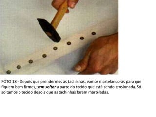 FOTO 18 - Depois que prendermos as tachinhas, vamos martelando-as para que
fiquem bem firmes, sem soltar a parte do tecido que está sendo tensionada. Só
soltamos o tecido depois que as tachinhas forem marteladas.
 