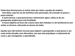 Existe duas técnicas para se esticar telas por sobre o quadro de madeira.
Uma delas, aqui faz uso de tachinhas e/ou percevejos, foi ensinada no passo a
passo anterior.
A outra técnica, a qual passaremos a demonstrar agora, utiliza-se de um
grampeador próprio para esta finalidade.
O nosso objetivo ao levar até o aluno estes dois métodos é o de familiarizá-lo com
ambas as técnicas, colocando ao alcance de todos
àqueles que não tenham recursos para adquirir o grampeador, o qual possui o seu
custo muito elevado, uma alternativa, sem que esta prejudique o andamento do
curso e, por conseguinte, o aprendizado.
 