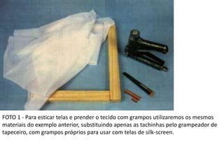 FOTO 1 - Para esticar telas e prender o tecido com grampos utilizaremos os mesmos
materiais do exemplo anterior, substituindo apenas as tachinhas pelo grampeador de
tapeceiro, com grampos próprios para usar com telas de silk-screen.
 