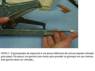 FOTO 2 - O grampeador do tapeceiro é um pouco diferente do comum,àquele utilizado
para papel. Ele possui um gancho com molas para prender os grampos em seu interior.
Este gancho deve ser retirado...
 