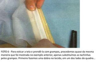FOTO 6 - Para esticar a tela e prendê-la com grampos, procedemos quase da mesma
maneira que foi mostrada no exemplo anterior, apenas substituímos as tachinhas
pelos grampos. Primeiro fazemos uma dobra no tecido, em um dos lados do quadro...
 