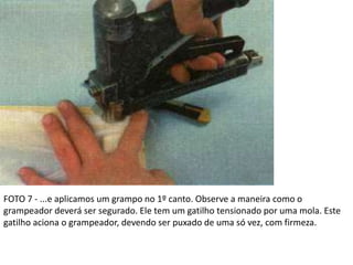 FOTO 7 - ...e aplicamos um grampo no 1º canto. Observe a maneira como o
grampeador deverá ser segurado. Ele tem um gatilho tensionado por uma mola. Este
gatilho aciona o grampeador, devendo ser puxado de uma só vez, com firmeza.
 