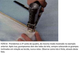FOTO 8 - Prendemos o 2º canto do quadro, do mesmo modo mostrado no exemplo
anterior. Após isso, grampeamos dois dos lados da tela, sempre colocando os grampos
inclinados em relação ao tecido, nunca retos. Observe como isto é feito, através desta
foto.
 