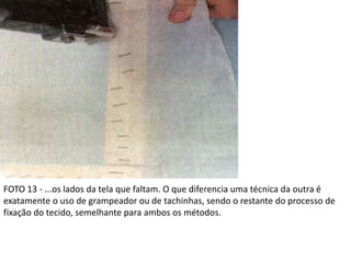 FOTO 13 - ...os lados da tela que faltam. O que diferencia uma técnica da outra é
exatamente o uso de grampeador ou de tachinhas, sendo o restante do processo de
fixação do tecido, semelhante para ambos os métodos.
 